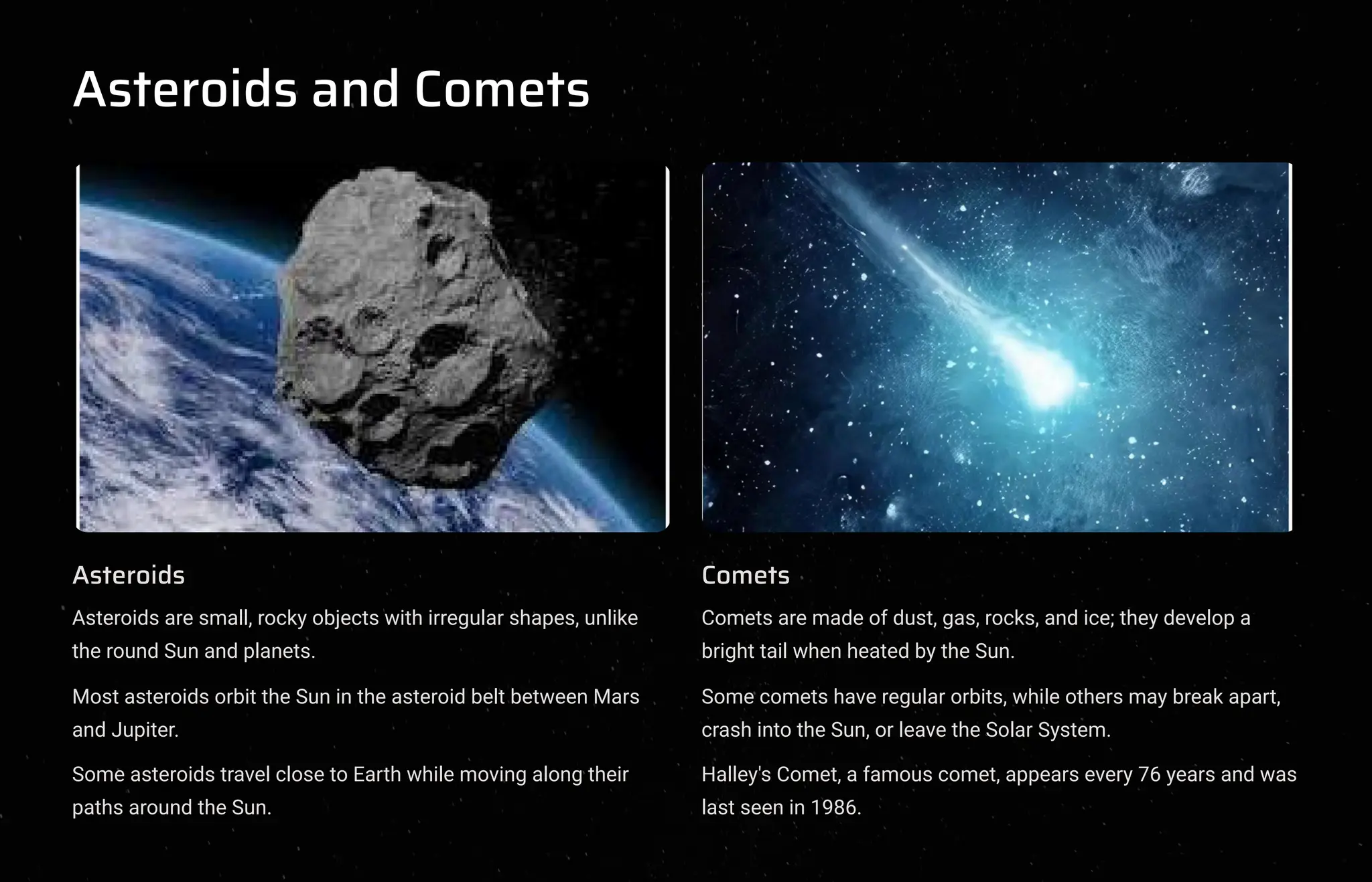 Asteroids and Comets
Asteroids
Asteroids are small, rocky objects with irregular shapes, unlike
the round Sun and planets.
Most asteroids orbit the Sun in the asteroid belt between Mars
and Jupiter.
Some asteroids travel close to Earth while moving along their
paths around the Sun.
Comets
Comets are made of dust, gas, rocks, and ice; they develop a
bright tail when heated by the Sun.
Some comets have regular orbits, while others may break apart,
crash into the Sun, or leave the Solar System.
Halley's Comet, a famous comet, appears every 76 years and was
last seen in 1986.
 
