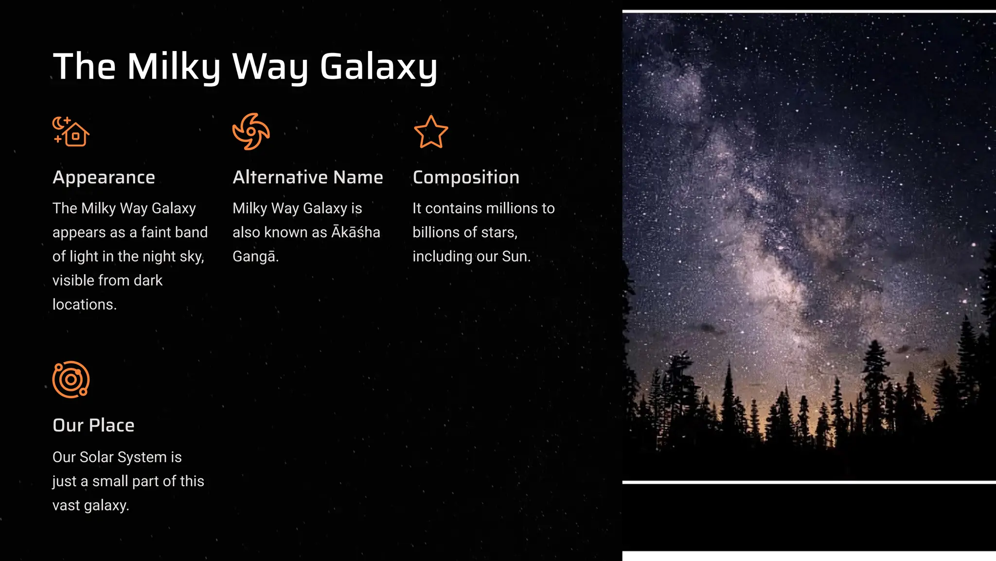 The Milky Way Galaxy
Appearance
The Milky Way Galaxy
appears as a faint band
of light in the night sky,
visible from dark
locations.
Alternative Name
Milky Way Galaxy is
also known as k[ha
Gang.
Composition
It contains millions to
billions of stars,
including our Sun.
Our Place
Our Solar System is
just a small part of this
vast galaxy.
 