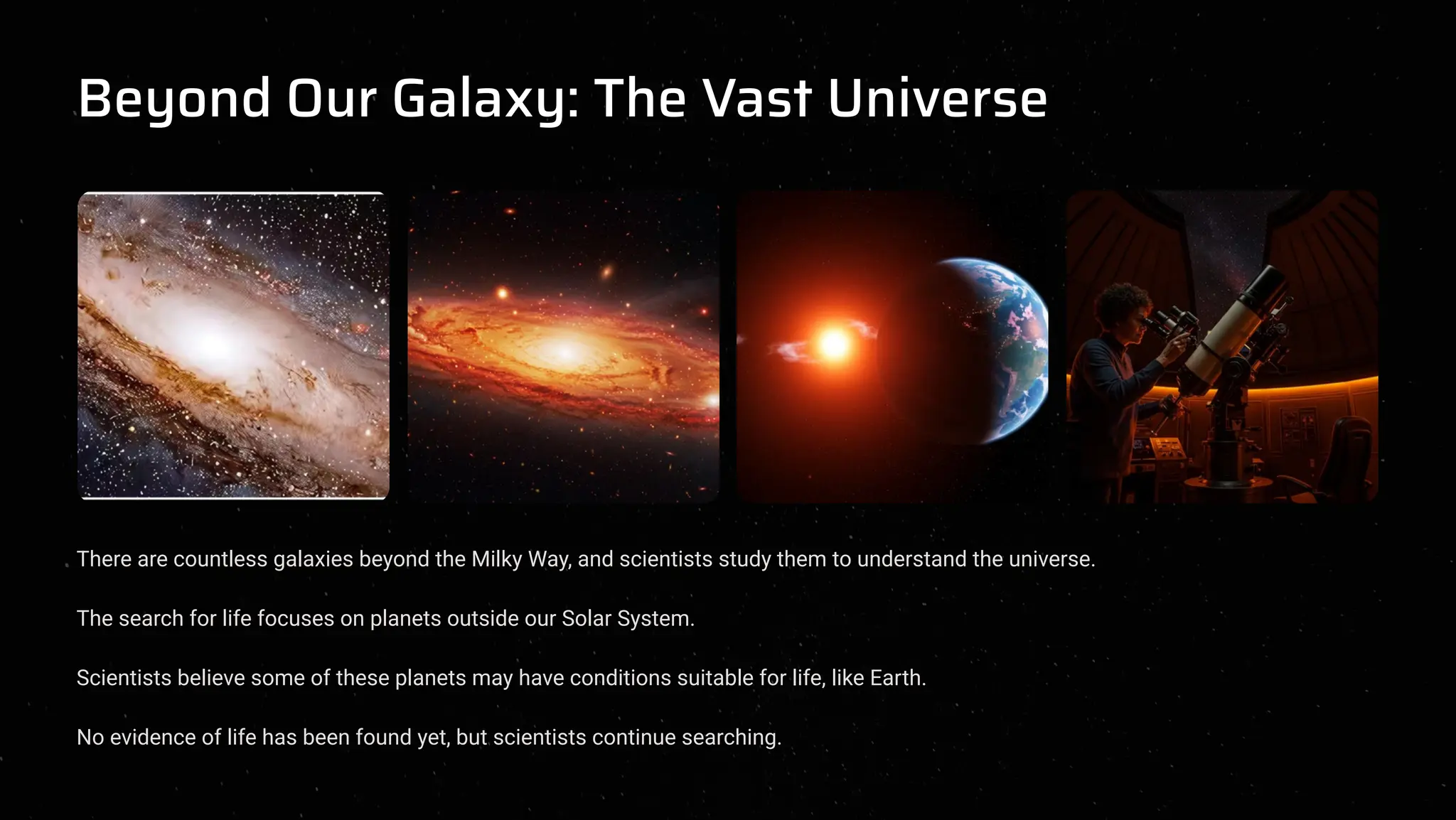 Beyond Our Galaxy: The Vast Universe
There are countless galaxies beyond the Milky Way, and scientists study them to understand the universe.
The search for life focuses on planets outside our Solar System.
Scientists believe some of these planets may have conditions suitable for life, like Earth.
No evidence of life has been found yet, but scientists continue searching.
 