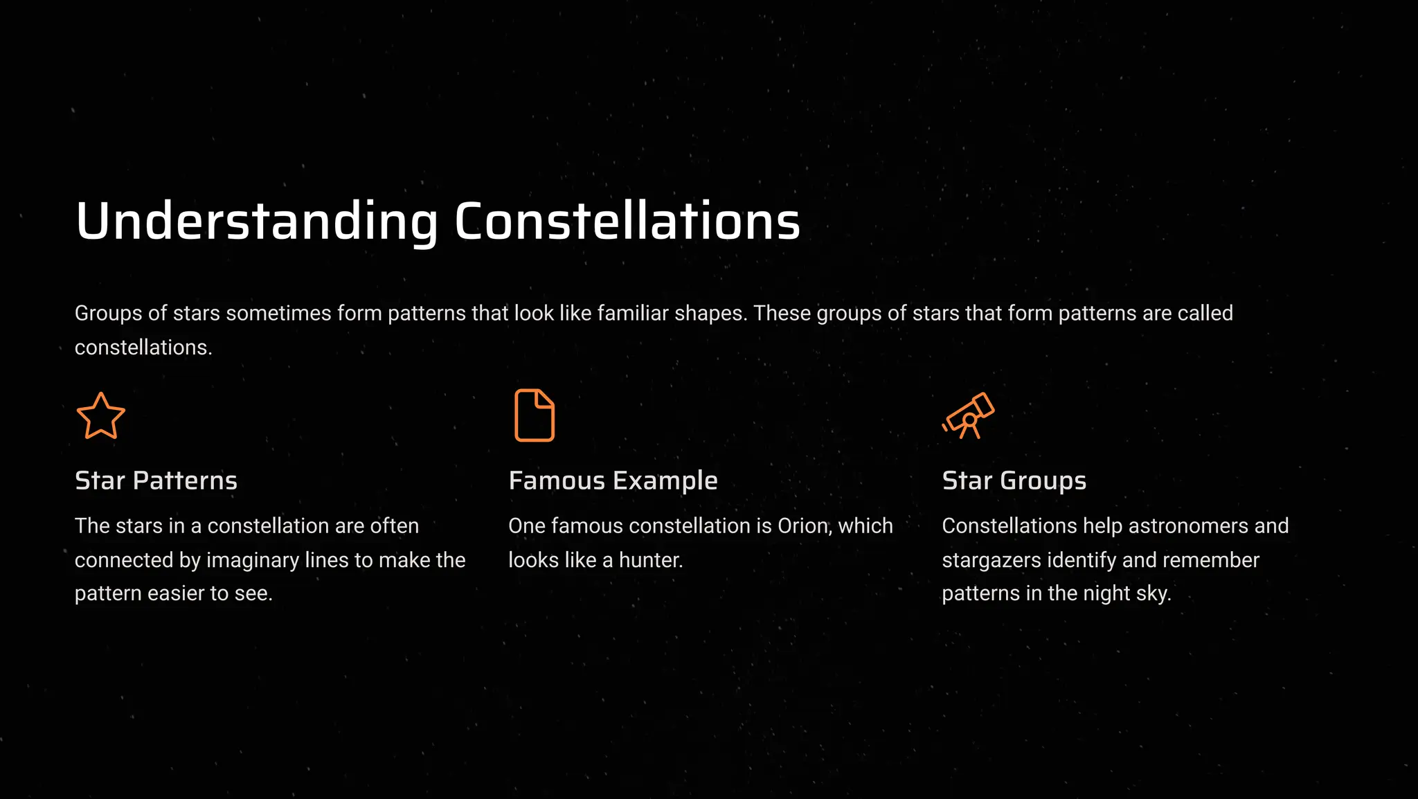 Understanding Constellations
Groups of stars sometimes form patterns that look like familiar shapes. These groups of stars that form patterns are called
constellations.
Star Patterns
The stars in a constellation are often
connected by imaginary lines to make the
pattern easier to see.
Famous Example
One famous constellation is Orion, which
looks like a hunter.
Star Groups
Constellations help astronomers and
stargazers identify and remember
patterns in the night sky.
 