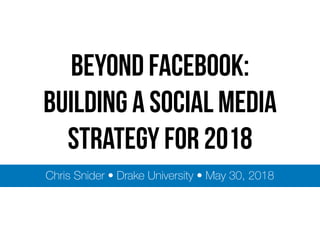 BEYOND FACEBOOK:
Building a social media
strategy for 2018
Chris Snider • Drake University • May 30, 2018
 
