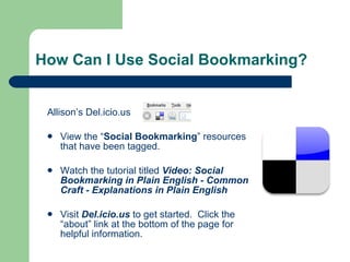 How Can I Use Social Bookmarking?  Allison’s Del.icio.us View the “ Social Bookmarking ” resources that have been tagged. Watch the tutorial titled  Video: Social Bookmarking in Plain English - Common Craft - Explanations in Plain English Visit   Del.icio.us   to get started.  Click the “about” link at the bottom of the page for helpful information. 