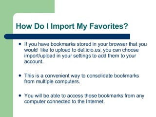 How Do I Import My Favorites? If you have bookmarks stored in your browser that you would  like to upload to del.icio.us, you can choose import/upload in your settings to add them to your account.  This is a convenient way to consolidate bookmarks from multiple computers.  You will be able to access those bookmarks from any computer connected to the Internet. 