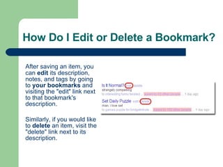 How Do I Edit or Delete a Bookmark? After saving an item, you can  edit  its description, notes, and tags by going to  your bookmarks  and visiting the "edit" link next to that bookmark's description.  Similarly, if you would like to  delete  an item, visit the "delete" link next to its description.   