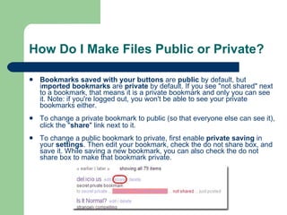 How Do I Make Files Public or Private? Bookmarks saved with your buttons  are  public  by default, but i mported bookmarks  are  private  by default. If you see "not shared" next to a bookmark, that means it is a private bookmark and only you can see it. Note: if you're logged out, you won't be able to see your private bookmarks either.  To change a private bookmark to public (so that everyone else can see it), click the " share " link next to it.   To change a public bookmark to private, first enable  private saving  in your  settings . Then edit your bookmark, check the do not share box, and save it. While saving a new bookmark, you can also check the do not share box to make that bookmark private.  