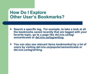 How Do I Explore  Other User’s Bookmarks? Search a specific tag.  For example, to take a look at all the bookmarks saved recently that are tagged with your favorite topic, go to a page like  del.icio.us/tag/ semanticweb  or  del.icio.us/tag/writing .  You can also see relevant items bookmarked by a lot of users by visiting  del.icio.us/popular/ semanticweb  or  del.icio.us/tag/writing .  