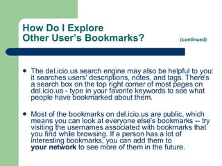 How Do I Explore  Other User’s Bookmarks?  (continued) The del.icio.us search engine may also be helpful to you: it searches users' descriptions, notes, and tags. There's a search box on the top right corner of most pages on del.icio.us - type in your favorite keywords to see what people have bookmarked about them.   Most of the bookmarks on del.icio.us are public, which means you can look at everyone else's bookmarks -- try visiting the usernames associated with bookmarks that you find while browsing. If a person has a lot of interesting bookmarks, you can add them to  your network  to see more of them in the future.  