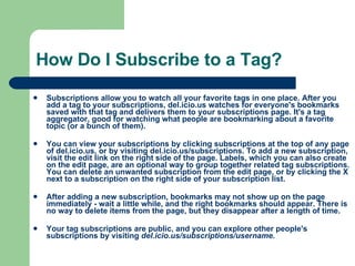 How Do I Subscribe to a Tag? Subscriptions allow you to watch all your favorite tags in one place. After you add a tag to your subscriptions, del.icio.us watches for everyone's bookmarks saved with that tag and delivers them to your subscriptions page. It's a tag aggregator, good for watching what people are bookmarking about a favorite topic (or a bunch of them). You can view your subscriptions by clicking subscriptions at the top of any page of del.icio.us, or by visiting  del.icio.us/subscriptions . To add a new subscription, visit the edit link on the right side of the page. Labels, which you can also create on the edit page, are an optional way to group together related tag subscriptions. You can delete an unwanted subscription from the edit page, or by clicking the X next to a subscription on the right side of your subscription list.  After adding a new subscription, bookmarks may not show up on the page immediately - wait a little while, and the right bookmarks should appear. There is no way to delete items from the page, but they disappear after a length of time.  Your tag subscriptions are public, and you can explore other people's subscriptions by visiting  del.icio.us/subscriptions/username .  
