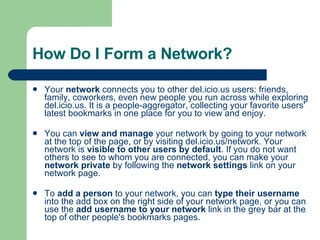 How Do I Form a Network? Your  network  connects you to other del.icio.us users: friends, family, coworkers, even new people you run across while exploring del.icio.us. It is a people-aggregator, collecting your favorite users' latest bookmarks in one place for you to view and enjoy.  You can  view and manage  your network by going to your network at the top of the page, or by visiting  del.icio.us/network . Your network is  visible to other users by default . If you do not want others to see to whom you are connected, you can make your  network private  by following the  network settings  link on your network page.  To  add a person  to your network, you can  type their username  into the add box on the right side of your network page, or you can use the  add username to your network  link in the grey bar at the top of other people's bookmarks pages. 