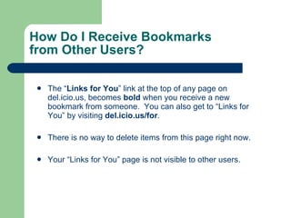 How Do I Receive Bookmarks  from Other Users? The “ Links for You ” link at the top of any page on del.icio.us, becomes  bold  when you receive a new bookmark from someone.  You can also get to “Links for You” by visiting  del.icio.us/for .  There is no way to delete items from this page right now.  Your “Links for You” page is not visible to other users.  