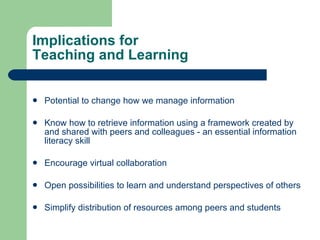 Implications for  Teaching and Learning Potential to change how we manage information Know how to retrieve information using a framework created by and shared with peers and colleagues - an essential information literacy skill Encourage virtual collaboration Open possibilities to learn and understand perspectives of others Simplify distribution of resources among peers and students 