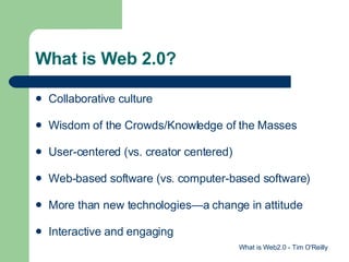 What is Web 2.0? Collaborative culture Wisdom of the Crowds/Knowledge of the Masses User-centered (vs. creator centered) Web-based software (vs. computer-based software) More than new technologies—a change in attitude Interactive and engaging What is Web2.0 - Tim O'Reilly 