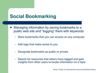 Social Bookmarking Managing information by saving bookmarks to a public web site and “tagging” them with keywords Store bookmarks that you can access on any computer Add tags that make sense to you Designate bookmarks as public or private Search for resources that others have tagged and gain insights from other users to locate information on a topic Seven Things You Should Know about Social Bookmarking 