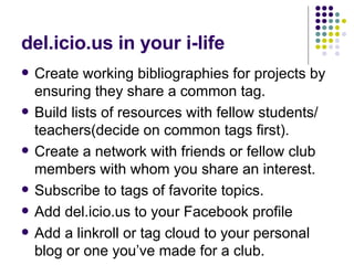 del.icio.us in your i-life Create working bibliographies for projects by ensuring they share a common tag. Build lists of resources with fellow students/ teachers(decide on common tags first). Create a network with friends or fellow club members with whom you share an interest. Subscribe to tags of favorite topics. Add del.icio.us to your Facebook profile Add a linkroll or tag cloud to your personal blog or one you’ve made for a club. 