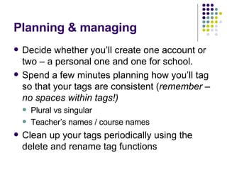 Planning & managing Decide whether you’ll create one account or two – a personal one and one for school. Spend a few minutes planning how you’ll tag so that your tags are consistent ( remember – no spaces within tags!) Plural vs singular Teacher’s names / course names Clean up your tags periodically using the delete and rename tag functions 