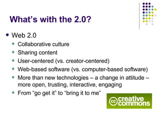 What’s with the 2.0? Web 2.0 Collaborative culture Sharing content User-centered (vs. creator-centered) Web-based software (vs. computer-based software) More than new technologies – a change in attitude – more open, trusting, interactive, engaging From “go get it” to “bring it to me” 