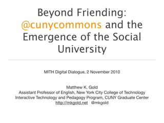 Beyond Friending:
@cunycommons and the
Emergence of the Social
University
MITH Digital Dialogue, 2 November 2010
Matthew K. Gold
Assistant Professor of English, New York City College of Technology
Interactive Technology and Pedagogy Program, CUNY Graduate Center
http://mkgold.net @mkgold
 
