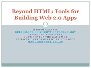 Beyond HTML: Tools for
 Building Web 2.0 Apps

            MARCOS CACERES
 QUEENSLAND UNIVERSITY OF TECHNOLOGY
        INTERACTION DESIGNER
      QUT'S REP FOR THE W3C'S WEB
 APPLICATIONS FORMATS WORKING GROUP
        M.CACERES@QUT.EDU.AU