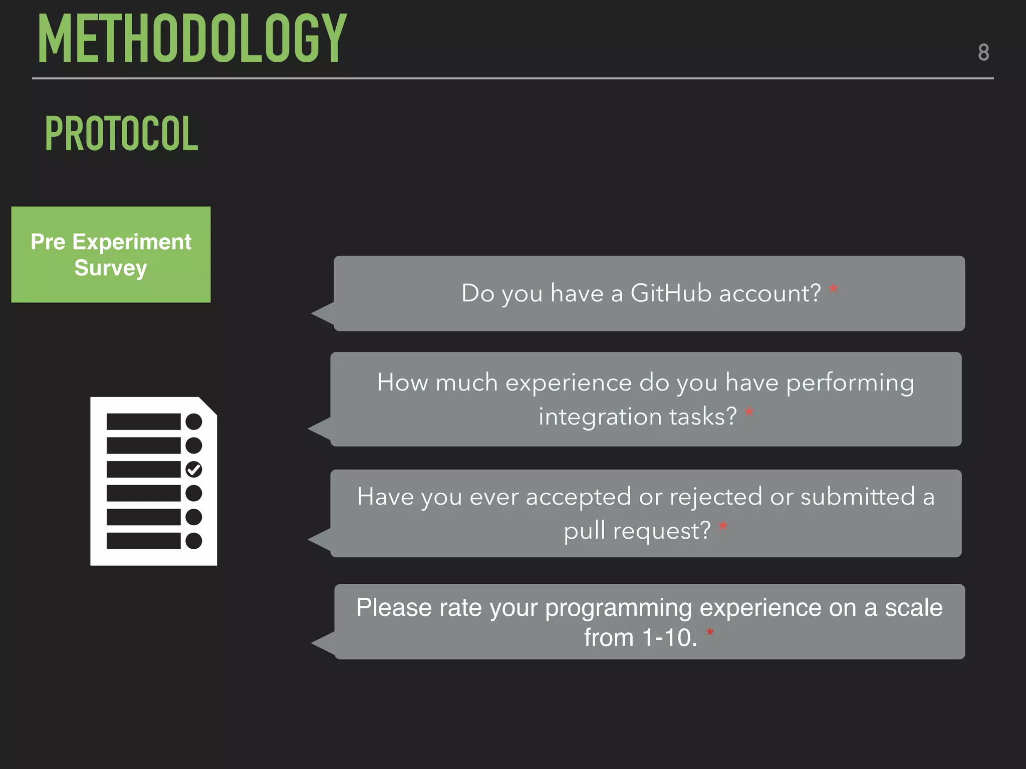8METHODOLOGY
PROTOCOL
Pre Experiment
Survey
Have you ever accepted or rejected or submitted a
pull request? *
Please rate your programming experience on a scale
from 1-10. *
How much experience do you have performing
integration tasks? *
Do you have a GitHub account? *
 