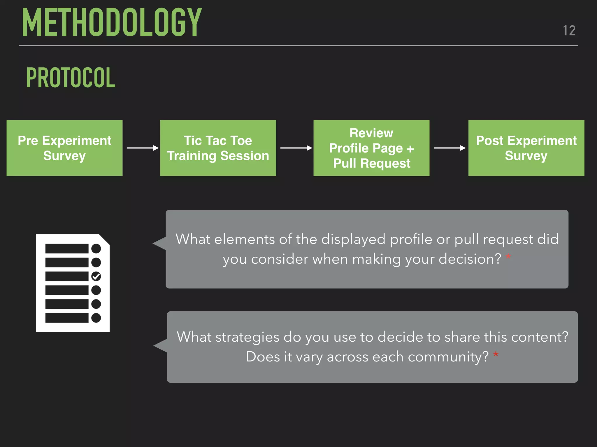 12
PROTOCOL
Pre Experiment
Survey
Tic Tac Toe
Training Session
Post Experiment
Survey
Review
Proﬁle Page +
Pull Request
What elements of the displayed proﬁle or pull request did
you consider when making your decision? *
What strategies do you use to decide to share this content?
Does it vary across each community? *
METHODOLOGY
 