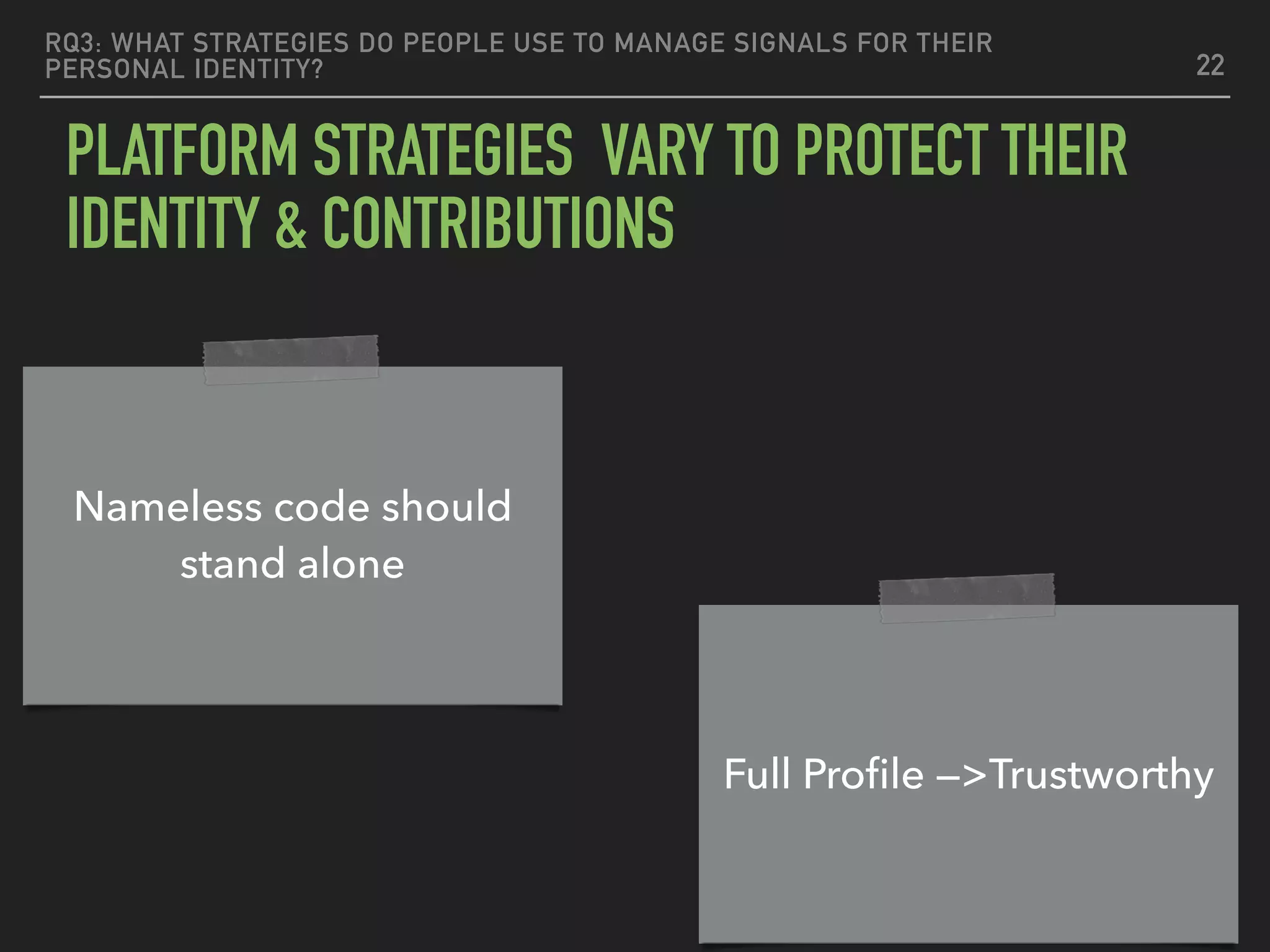 RQ3: WHAT STRATEGIES DO PEOPLE USE TO MANAGE SIGNALS FOR THEIR
PERSONAL IDENTITY?
PLATFORM STRATEGIES VARY TO PROTECT THEIR
IDENTITY & CONTRIBUTIONS
22
Nameless code should
stand alone
Full Proﬁle —>Trustworthy
 