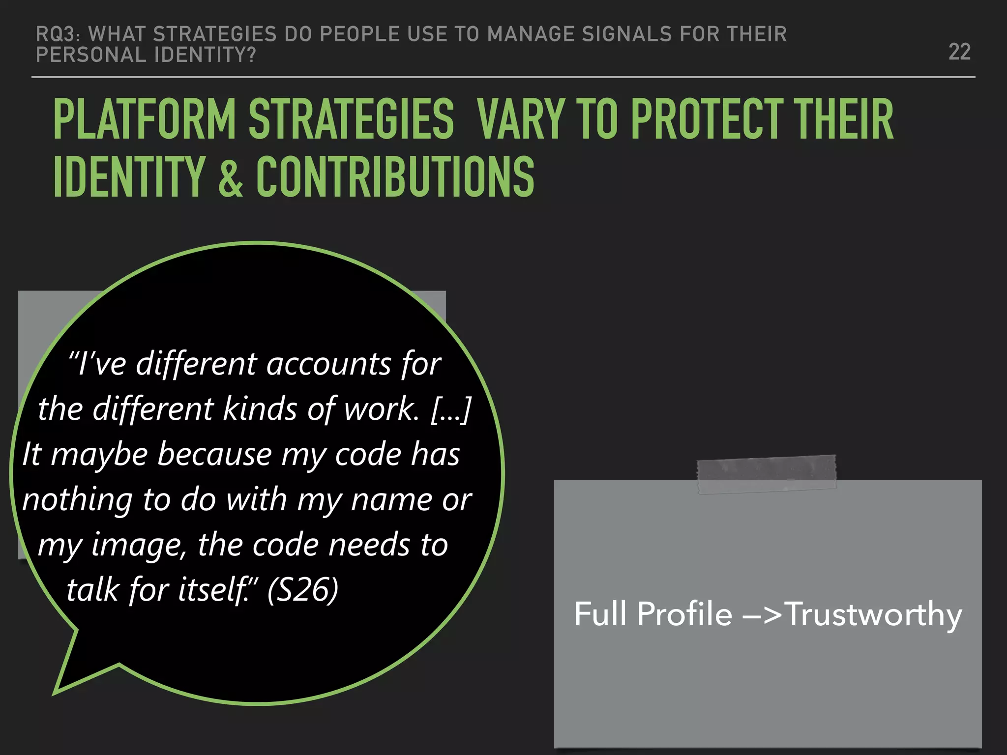 RQ3: WHAT STRATEGIES DO PEOPLE USE TO MANAGE SIGNALS FOR THEIR
PERSONAL IDENTITY?
PLATFORM STRATEGIES VARY TO PROTECT THEIR
IDENTITY & CONTRIBUTIONS
22
Nameless code should
stand alone
Full Proﬁle —>Trustworthy
“I’ve different accounts for
the different kinds of work. [...]
It maybe because my code has
nothing to do with my name or
my image, the code needs to
talk for itself.” (S26)
 