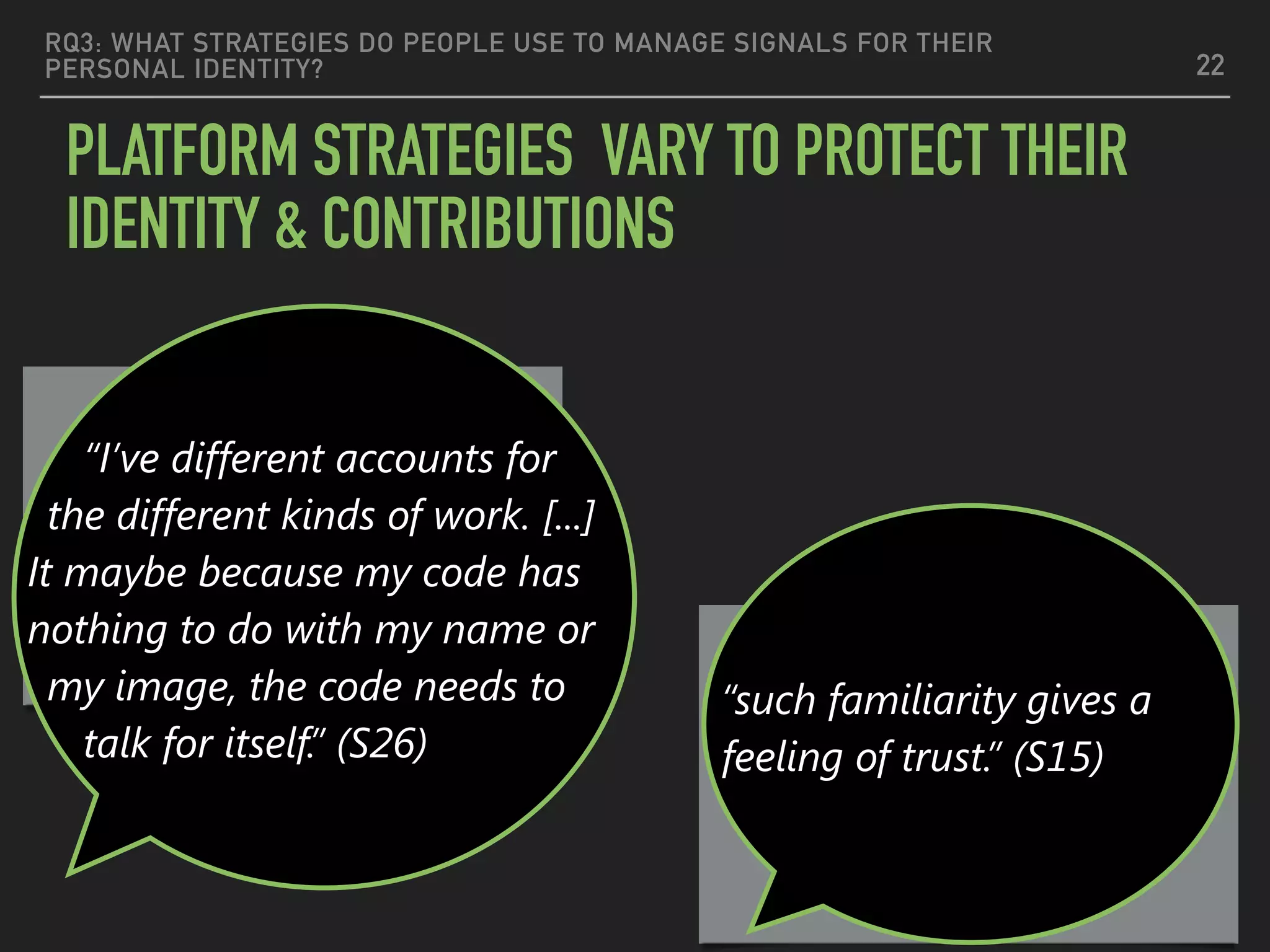 RQ3: WHAT STRATEGIES DO PEOPLE USE TO MANAGE SIGNALS FOR THEIR
PERSONAL IDENTITY?
PLATFORM STRATEGIES VARY TO PROTECT THEIR
IDENTITY & CONTRIBUTIONS
22
Nameless code should
stand alone
Full Proﬁle —>Trustworthy
“I’ve different accounts for
the different kinds of work. [...]
It maybe because my code has
nothing to do with my name or
my image, the code needs to
talk for itself.” (S26)
“such familiarity gives a
feeling of trust.” (S15)
 