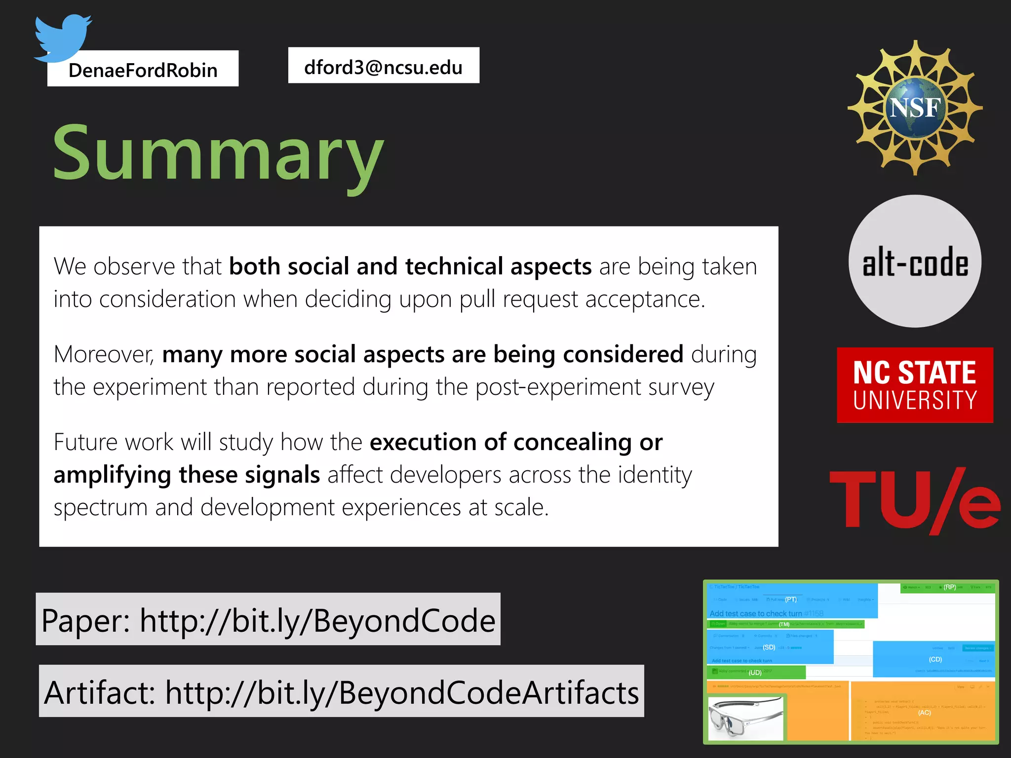 Summary
Paper: http://bit.ly/BeyondCode
DenaeFordRobin
(BC) (AC)
(UD)
(PT)
(SD)
(RP)
(CD)
(TM)
dford3@ncsu.edu
We observe that both social and technical aspects are being taken
into consideration when deciding upon pull request acceptance.
Moreover, many more social aspects are being considered during
the experiment than reported during the post-experiment survey
Future work will study how the execution of concealing or
amplifying these signals affect developers across the identity
spectrum and development experiences at scale.
Artifact: http://bit.ly/BeyondCodeArtifacts
 