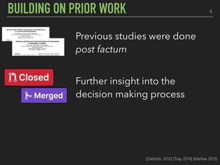 6BUILDING ON PRIOR WORK
Previous studies were done
post factum
Further insight into the
decision making process
Eye tracking offers a holistic
perspective to the story
[Dabbish, 2012] [Tsay, 2014] [Marlow 2013]
 