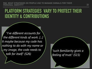 RQ3: WHAT STRATEGIES DO PEOPLE USE TO MANAGE SIGNALS FOR THEIR
PERSONAL IDENTITY?
PLATFORM STRATEGIES VARY TO PROTECT THEIR
IDENTITY & CONTRIBUTIONS
22
Nameless code should
stand alone
Full Proﬁle —>Trustworthy
“I’ve different accounts for
the different kinds of work. [...]
It maybe because my code has
nothing to do with my name or
my image, the code needs to
talk for itself.” (S26)
“such familiarity gives a
feeling of trust.” (S15)
 