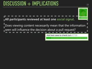 DISCUSSION + IMPLICATIONS 23
All participants reviewed at least one social signal.
Does viewing content necessarily mean that the information
seen will influence the decision about a pull request?
 