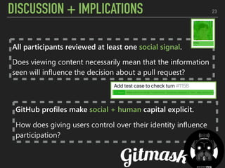 DISCUSSION + IMPLICATIONS 23
GitHub profiles make social + human capital explicit.
How does giving users control over their identity influence
participation?
All participants reviewed at least one social signal.
Does viewing content necessarily mean that the information
seen will influence the decision about a pull request?
 
