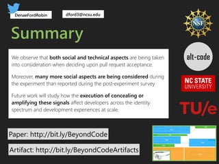 Summary
Paper: http://bit.ly/BeyondCode
DenaeFordRobin
(BC) (AC)
(UD)
(PT)
(SD)
(RP)
(CD)
(TM)
dford3@ncsu.edu
We observe that both social and technical aspects are being taken
into consideration when deciding upon pull request acceptance.
Moreover, many more social aspects are being considered during
the experiment than reported during the post-experiment survey
Future work will study how the execution of concealing or
amplifying these signals affect developers across the identity
spectrum and development experiences at scale.
Artifact: http://bit.ly/BeyondCodeArtifacts
 