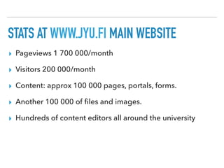 STATS AT WWW.JYU.FI MAIN WEBSITE
▸ Pageviews 1 700 000/month
▸ Visitors 200 000/month
▸ Content: approx 100 000 pages, portals, forms.
▸ Another 100 000 of ﬁles and images.
▸ Hundreds of content editors all around the university
 