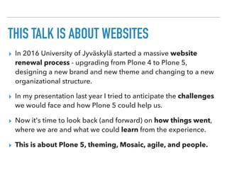 THIS TALK IS ABOUT WEBSITES
▸ In 2016 University of Jyväskylä started a massive website
renewal process - upgrading from Plone 4 to Plone 5,
designing a new brand and new theme and changing to a new
organizational structure.
▸ In my presentation last year I tried to anticipate the challenges
we would face and how Plone 5 could help us.
▸ Now it's time to look back (and forward) on how things went,
where we are and what we could learn from the experience.
▸ This is about Plone 5, theming, Mosaic, agile, and people.
 