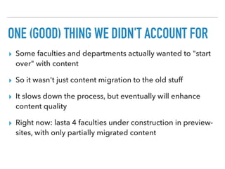 ONE (GOOD) THING WE DIDN'T ACCOUNT FOR
▸ Some faculties and departments actually wanted to "start
over" with content
▸ So it wasn't just content migration to the old stuff
▸ It slows down the process, but eventually will enhance
content quality
▸ Right now: lasta 4 faculties under construction in preview-
sites, with only partially migrated content
 