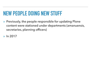 NEW PEOPLE DOING NEW STUFF
▸ Previously, the people responsible for updating Plone
content were stationed under departments (amanuensis,
secretaries, planning ofﬁcers)
▸ In 2017
 