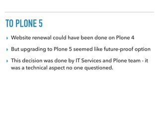 TO PLONE 5
▸ Website renewal could have been done on Plone 4
▸ But upgrading to Plone 5 seemed like future-proof option
▸ This decision was done by IT Services and Plone team - it
was a technical aspect no one questioned.
 