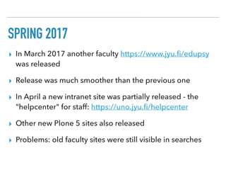 SPRING 2017
▸ In March 2017 another faculty https://www.jyu.ﬁ/edupsy
was released
▸ Release was much smoother than the previous one
▸ In April a new intranet site was partially released - the
"helpcenter" for staff: https://uno.jyu.ﬁ/helpcenter
▸ Other new Plone 5 sites also released
▸ Problems: old faculty sites were still visible in searches
 