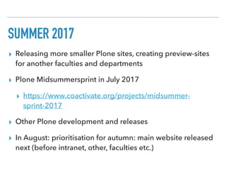 SUMMER 2017
▸ Releasing more smaller Plone sites, creating preview-sites
for another faculties and departments
▸ Plone Midsummersprint in July 2017
▸ https://www.coactivate.org/projects/midsummer-
sprint-2017
▸ Other Plone development and releases
▸ In August: prioritisation for autumn: main website released
next (before intranet, other, faculties etc.)
 