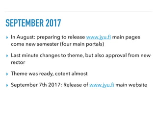 SEPTEMBER 2017
▸ In August: preparing to release www.jyu.ﬁ main pages
come new semester (four main portals)
▸ Last minute changes to theme, but also approval from new
rector
▸ Theme was ready, cotent almost
▸ September 7th 2017: Release of www.jyu.ﬁ main website
 