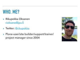 WHO, ME?
▸ Rikupekka Oksanen 
rioksane@jyu.ﬁ
▸ Twitter: @rikupekka
▸ Plone-user/site builder/support/trainer/ 
project manager since 2004
 