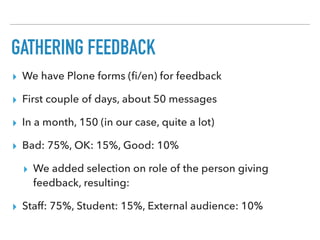GATHERING FEEDBACK
▸ We have Plone forms (ﬁ/en) for feedback
▸ First couple of days, about 50 messages
▸ In a month, 150 (in our case, quite a lot)
▸ Bad: 75%, OK: 15%, Good: 10%
▸ We added selection on role of the person giving
feedback, resulting:
▸ Staff: 75%, Student: 15%, External audience: 10%
 
