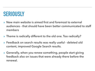 SERIOUSLY
▸ New main website is aimed ﬁrst and foremost to external
audiences - that should have been better communicated to staff
members
▸ Theme is radically different to the old one. Too radically?
▸ Feedback on search results was really useful - deleted old
content, improved Google Search results.
▸ Generally, when you renew something, people start giving
feedback also on issues that were already there before the
renewal.
 