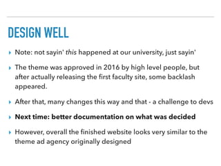 DESIGN WELL
▸ Note: not sayin' this happened at our university, just sayin'
▸ The theme was approved in 2016 by high level people, but
after actually releasing the ﬁrst faculty site, some backlash
appeared.
▸ After that, many changes this way and that - a challenge to devs
▸ Next time: better documentation on what was decided
▸ However, overall the ﬁnished website looks very similar to the
theme ad agency originally designed
 