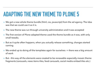 ADAPTING THE NEW THEME TO PLONE 5
▸ We got a new whole theme bundle (html, css, javascript) from the ad agency. The idea
was that we could use it as it is.
▸ The new theme was run through university administration and it was accepted
▸ The ﬁrst version of Plone adapted theme used the theme bundle as it was, with only
small tweaks.
▸ But as it quite often happens, when you actually release something, changes started
coming.
▸ We ended up to doing all the templates again for ourselves -> there was a big amount
of work
▸ But - this way all the elements were created to be renewable especially mosaic theme
fragments (carousels, news items tiles, feed carousels, social media embed tiles etc.)
 