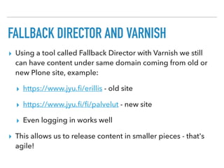 FALLBACK DIRECTOR AND VARNISH
▸ Using a tool called Fallback Director with Varnish we still
can have content under same domain coming from old or
new Plone site, example:
▸ https://www.jyu.ﬁ/erillis - old site
▸ https://www.jyu.ﬁ/ﬁ/palvelut - new site
▸ Even logging in works well
▸ This allows us to release content in smaller pieces - that's
agile!
 