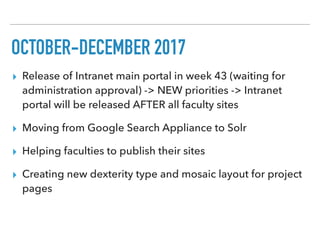 OCTOBER-DECEMBER 2017
▸ Release of Intranet main portal in week 43 (waiting for
administration approval) -> NEW priorities -> Intranet
portal will be released AFTER all faculty sites
▸ Moving from Google Search Appliance to Solr
▸ Helping faculties to publish their sites
▸ Creating new dexterity type and mosaic layout for project
pages
 