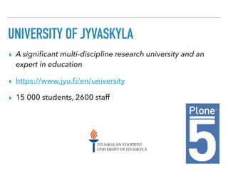 UNIVERSITY OF JYVÄSKYLÄ
▸ A signiﬁcant multi-discipline research university and an
expert in education
▸ https://www.jyu.ﬁ/en/university
▸ 15 000 students, 2600 staff
 