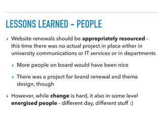 LESSONS LEARNED - PEOPLE
▸ Website renewals should be appropriately resourced -
this time there was no actual project in place either in
university communications or IT services or in departments
▸ More people on board would have been nice
▸ There was a project for brand renewal and theme
design, though
▸ However, while change is hard, it also in some level
energised people - different day, different stuff :)
 